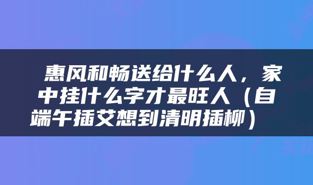  惠风和畅送给什么人，家中挂什么字才最旺人（自端午插艾想到清明插柳） 