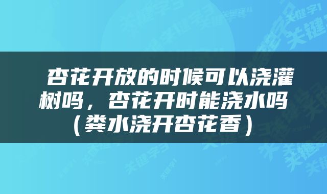  杏花开放的时候可以浇灌树吗，杏花开时能浇水吗（粪水浇开杏花香） 