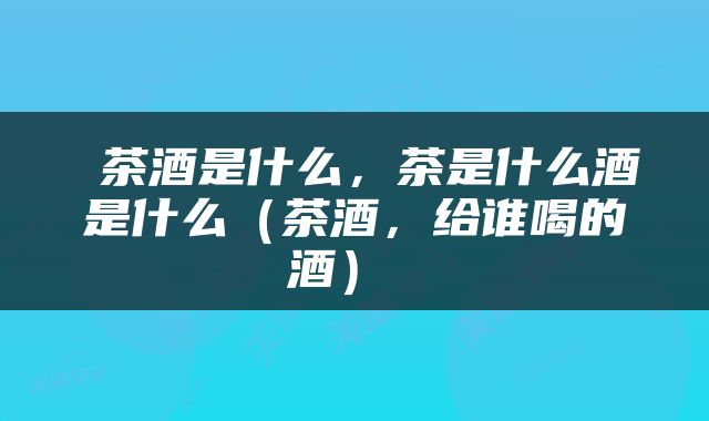  茶酒是什么，茶是什么酒是什么（茶酒，给谁喝的酒） 