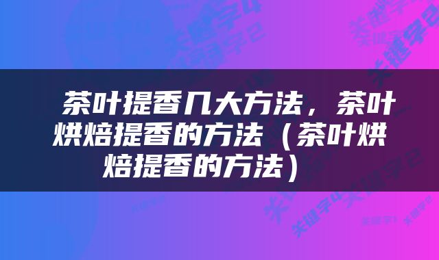  茶叶提香几大方法，茶叶烘焙提香的方法（茶叶烘焙提香的方法） 