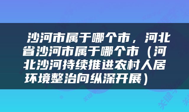  沙河市属于哪个市，河北省沙河市属于哪个市（河北沙河持续推进农村人居环境整治向纵深开展） 