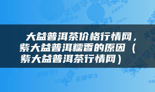  大益普洱茶价格行情网，紫大益普洱糯香的原因（紫大益普洱茶行情网） 