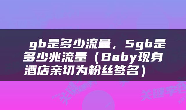  gb是多少流量，5gb是多少兆流量（Baby现身酒店亲切为粉丝签名） 