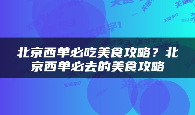 北京西单必吃美食攻略？北京西单必去的美食攻略
