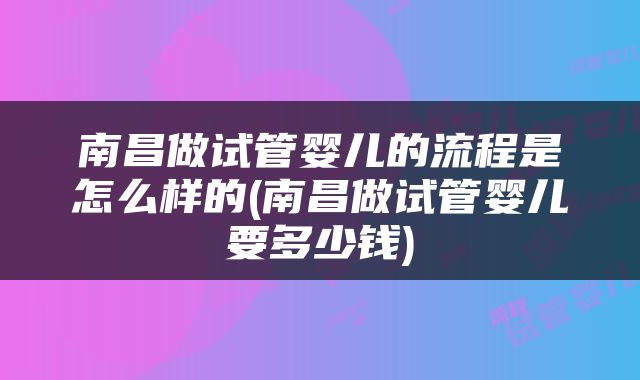 南昌做试管婴儿的流程是怎么样的(南昌做试管婴儿要多少钱)