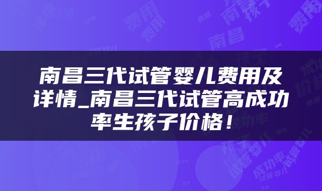 南昌三代试管婴儿费用及详情_南昌三代试管高成功率生孩子价格！