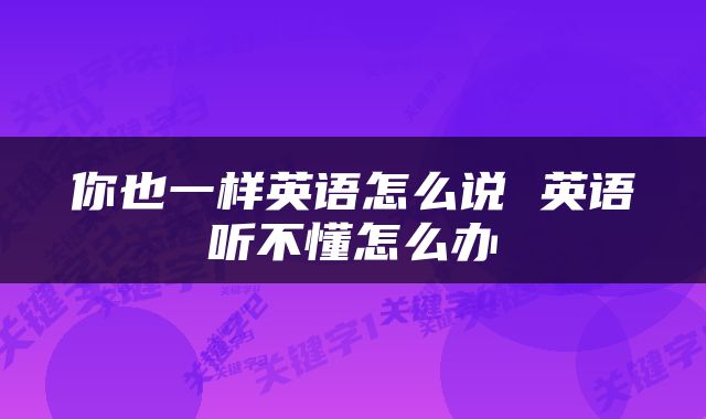 你也一样英语怎么说 英语听不懂怎么办