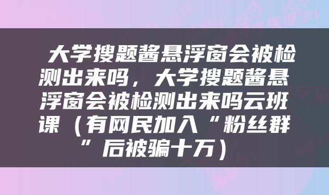  大学搜题酱悬浮窗会被检测出来吗，大学搜题酱悬浮窗会被检测出来吗云班课（有网民加入“粉丝群”后被骗十万） 