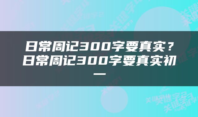 日常周记300字要真实？日常周记300字要真实初一