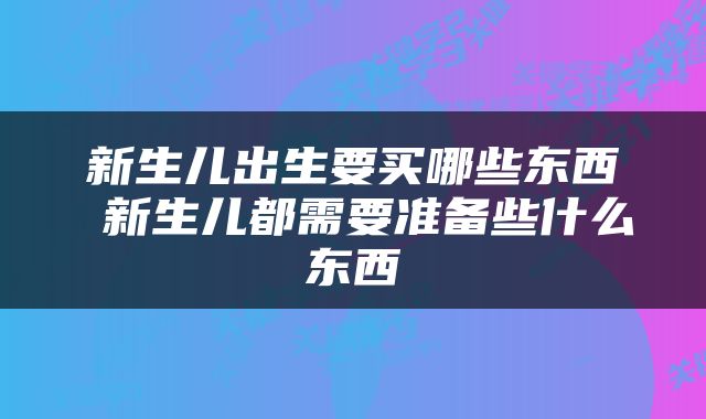 新生儿出生要买哪些东西 新生儿都需要准备些什么东西