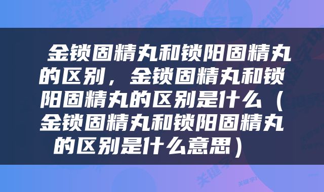  金锁固精丸和锁阳固精丸的区别，金锁固精丸和锁阳固精丸的区别是什么（金锁固精丸和锁阳固精丸的区别是什么意思） 