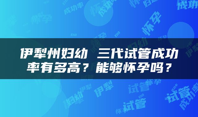 伊犁州妇幼 三代试管成功率有多高?能够怀孕吗?