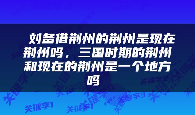  刘备借荆州的荆州是现在荆州吗，三国时期的荆州和现在的荆州是一个地方吗 