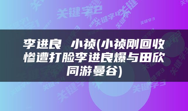 李进良 小祯(小祯刚回收惨遭打脸李进良爆与田欣同游曼谷)