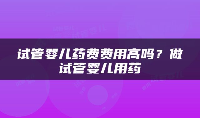 试管婴儿药费费用高吗？做试管婴儿用药