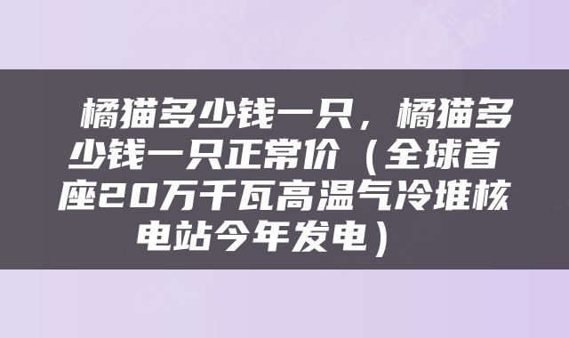  橘猫多少钱一只，橘猫多少钱一只正常价（全球首座20万千瓦高温气冷堆核电站今年发电） 