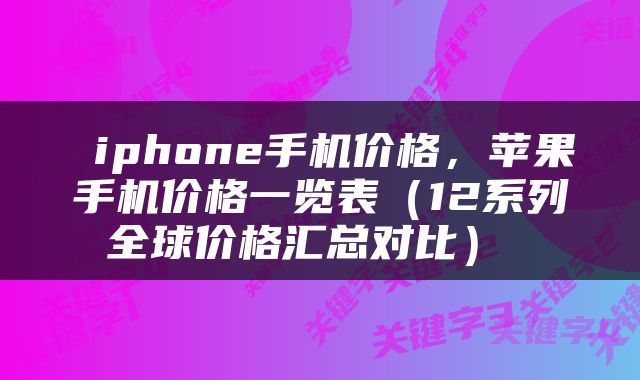  iphone手机价格，苹果手机价格一览表（12系列全球价格汇总对比） 
