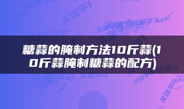 糖蒜的腌制方法10斤蒜(10斤蒜腌制糖蒜的配方)