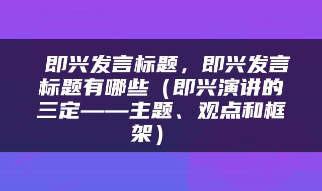  即兴发言标题，即兴发言标题有哪些（即兴演讲的三定——主题、观点和框架） 