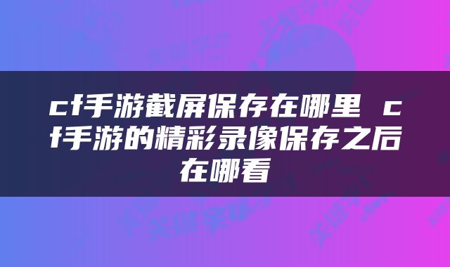 cf手游截屏保存在哪里 cf手游的精彩录像保存之后在哪看