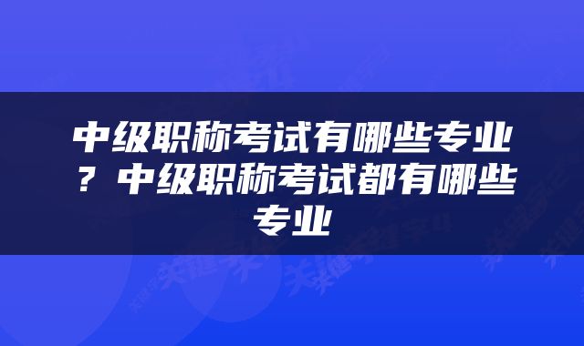 中级职称考试有哪些专业？中级职称考试都有哪些专业