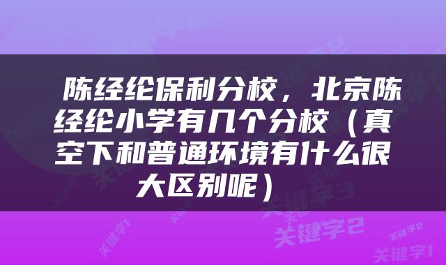  陈经纶保利分校，北京陈经纶小学有几个分校（真空下和普通环境有什么很大区别呢） 