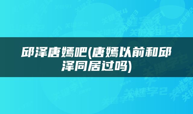 邱泽唐嫣吧(唐嫣以前和邱泽同居过吗)