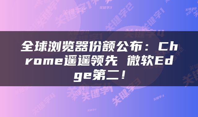 全球浏览器份额公布:Chrome遥遥领先 微软Edge第二!