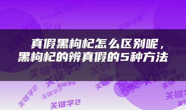  真假黑枸杞怎么区别呢，黑枸杞的辨真假的5种方法 