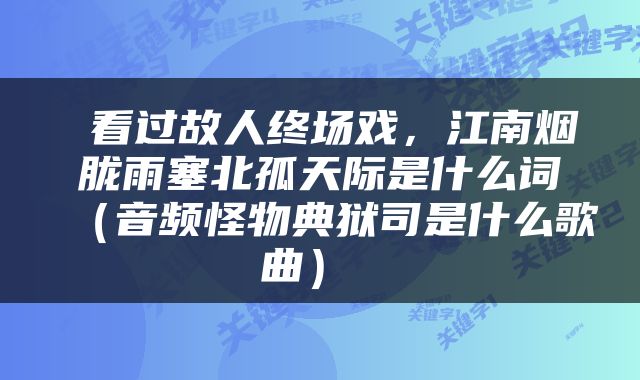  看过故人终场戏，江南烟胧雨塞北孤天际是什么词（音频怪物典狱司是什么歌曲） 