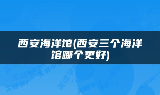 西安海洋馆(西安三个海洋馆哪个更好)