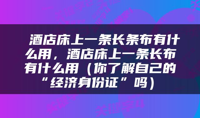  酒店床上一条长条布有什么用，酒店床上一条长布有什么用（你了解自己的“经济身份证”吗） 