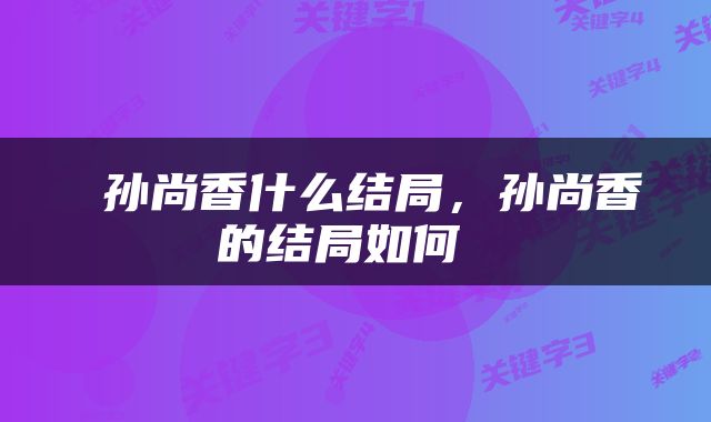  孙尚香什么结局，孙尚香的结局如何 