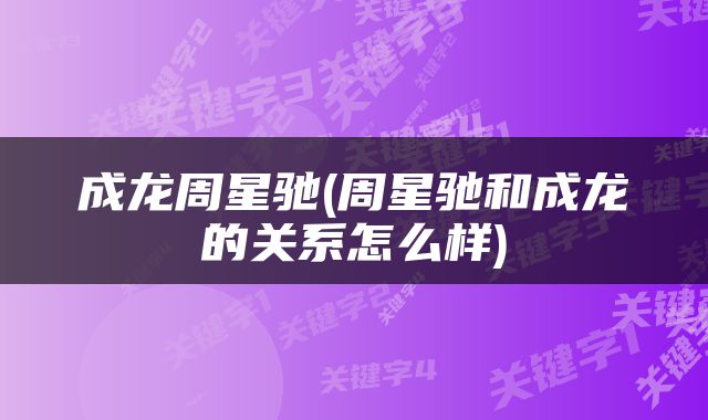 成龙周星驰(周星驰和成龙的关系怎么样)