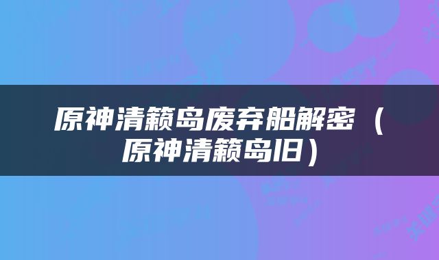 原神清籁岛废弃船解密（原神清籁岛旧）