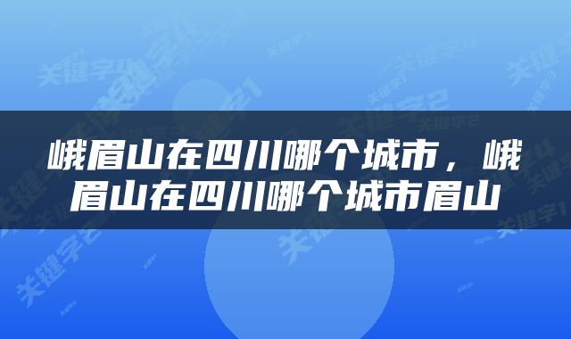 峨眉山在四川哪个城市，峨眉山在四川哪个城市眉山