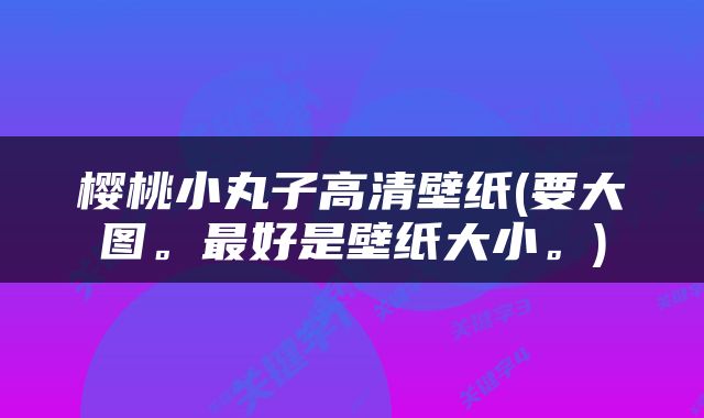 樱桃小丸子高清壁纸(要大图。最好是壁纸大小。)