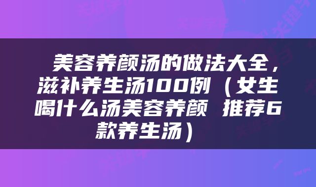  美容养颜汤的做法大全，滋补养生汤100例（女生喝什么汤美容养颜 推荐6款养生汤） 