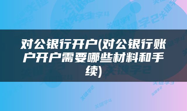 对公银行开户(对公银行账户开户需要哪些材料和手续)