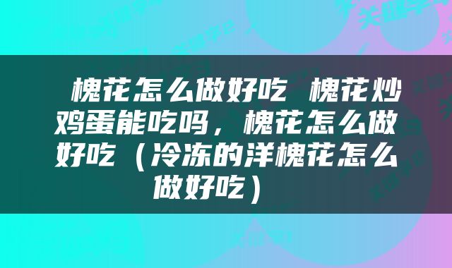  槐花怎么做好吃 槐花炒鸡蛋能吃吗，槐花怎么做好吃（冷冻的洋槐花怎么做好吃） 