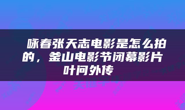  咏春张天志电影是怎么拍的，釜山电影节闭幕影片叶问外传 
