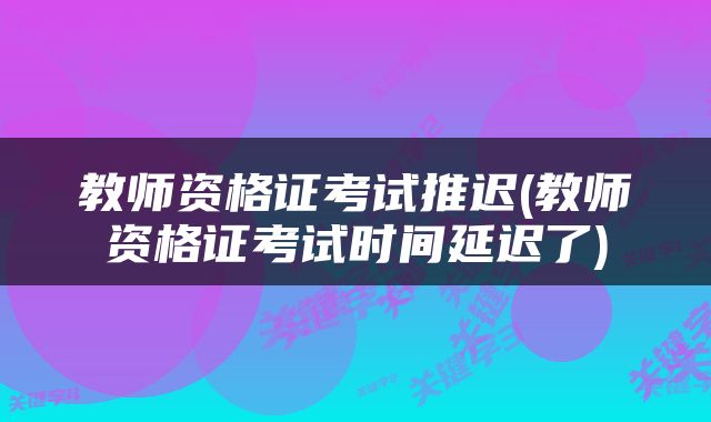 教师资格证考试推迟(教师资格证考试时间延迟了)