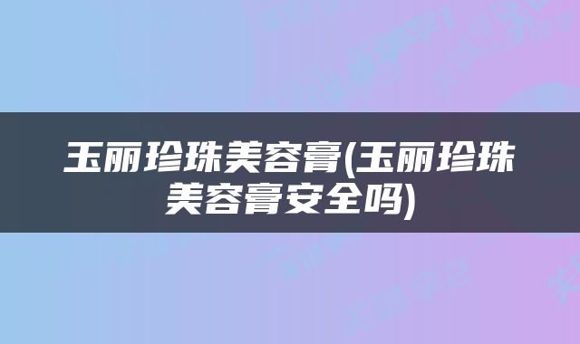 玉丽珍珠美容膏(玉丽珍珠美容膏安全吗)