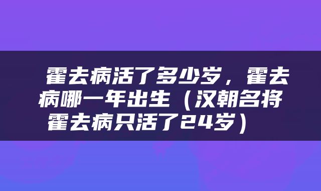  霍去病活了多少岁，霍去病哪一年出生（汉朝名将霍去病只活了24岁） 