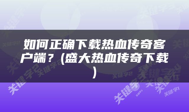 如何正确下载热血传奇客户端？(盛大热血传奇下载)