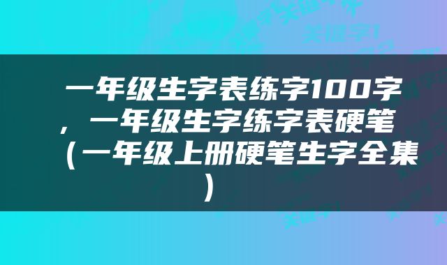  一年级生字表练字100字，一年级生字练字表硬笔（一年级上册硬笔生字全集） 