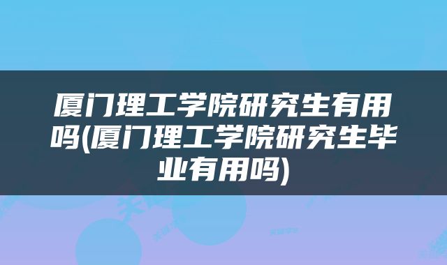 厦门理工学院研究生有用吗(厦门理工学院研究生毕业有用吗)