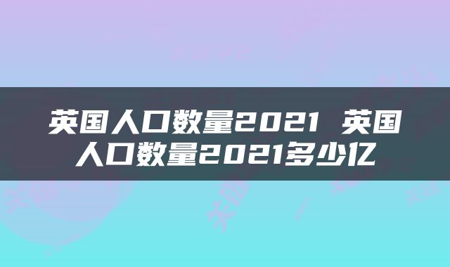 英国人口数量2021 英国人口数量2021多少亿