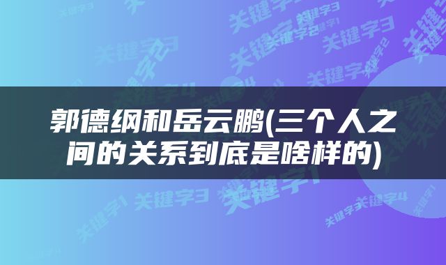 郭德纲和岳云鹏(三个人之间的关系到底是啥样的)