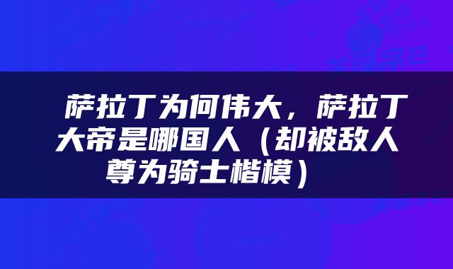  萨拉丁为何伟大，萨拉丁大帝是哪国人（却被敌人尊为骑士楷模） 